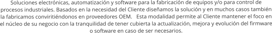 Soluciones electrnicas, automatizacin y software para la fabricacin de equipos y/o para control de procesos industriales. Basados en la necesidad del Cliente diseamos la solucin y en muchos casos tambin la fabricamos conviritindonos en proveedores OEM.   Esta modalidad permite al Cliente mantener el foco en el ncleo de su negocio con la tranquilidad de tener cubierta la actualizacin, mejora y evolucin del firmware o software en caso de ser necesarios.