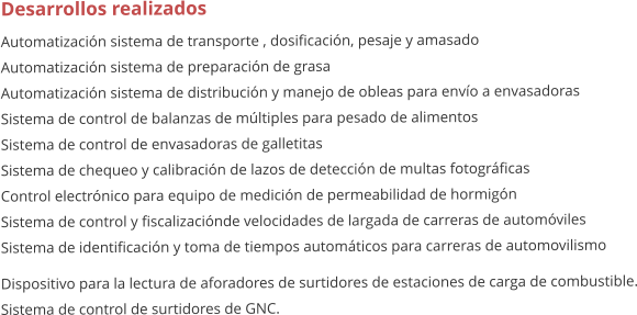 Desarrollos realizados Automatizacin sistema de transporte , dosificacin, pesaje y amasado Automatizacin sistema de preparacin de grasa Automatizacin sistema de distribucin y manejo de obleas para envo a envasadoras Sistema de control de balanzas de mltiples para pesado de alimentos Sistema de control de envasadoras de galletitas Sistema de chequeo y calibracin de lazos de deteccin de multas fotogrficas Control electrnico para equipo de medicin de permeabilidad de hormign Sistema de control y fiscalizacinde velocidades de largada de carreras de automviles Sistema de identificacin y toma de tiempos automticos para carreras de automovilismo Dispositivo para la lectura de aforadores de surtidores de estaciones de carga de combustible. Sistema de control de surtidores de GNC.