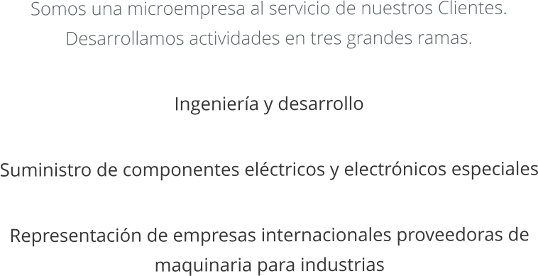 Somos una microempresa al servicio de nuestros Clientes. Desarrollamos actividades en tres grandes ramas.   Ingeniera y desarrollo   Suministro de componentes elctricos y electrnicos especiales   Representacin de empresas internacionales proveedoras de maquinaria para industrias