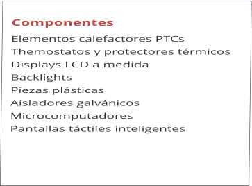 Componentes Elementos calefactores PTCs Themostatos y protectores trmicos Displays LCD a medida Backlights Piezas plsticas  Aisladores galvnicos Microcomputadores Pantallas tctiles inteligentes