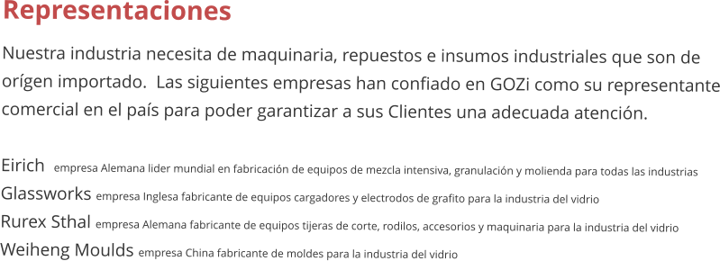 Representaciones Nuestra industria necesita de maquinaria, repuestos e insumos industriales que son de orgen importado.  Las siguientes empresas han confiado en GOZi como su representante comercial en el pas para poder garantizar a sus Clientes una adecuada atencin.  Eirich  empresa Alemana lider mundial en fabricacin de equipos de mezcla intensiva, granulacin y molienda para todas las industrias Glassworks empresa Inglesa fabricante de equipos cargadores y electrodos de grafito para la industria del vidrio Rurex Sthal empresa Alemana fabricante de equipos tijeras de corte, rodilos, accesorios y maquinaria para la industria del vidrio Weiheng Moulds empresa China fabricante de moldes para la industria del vidrio